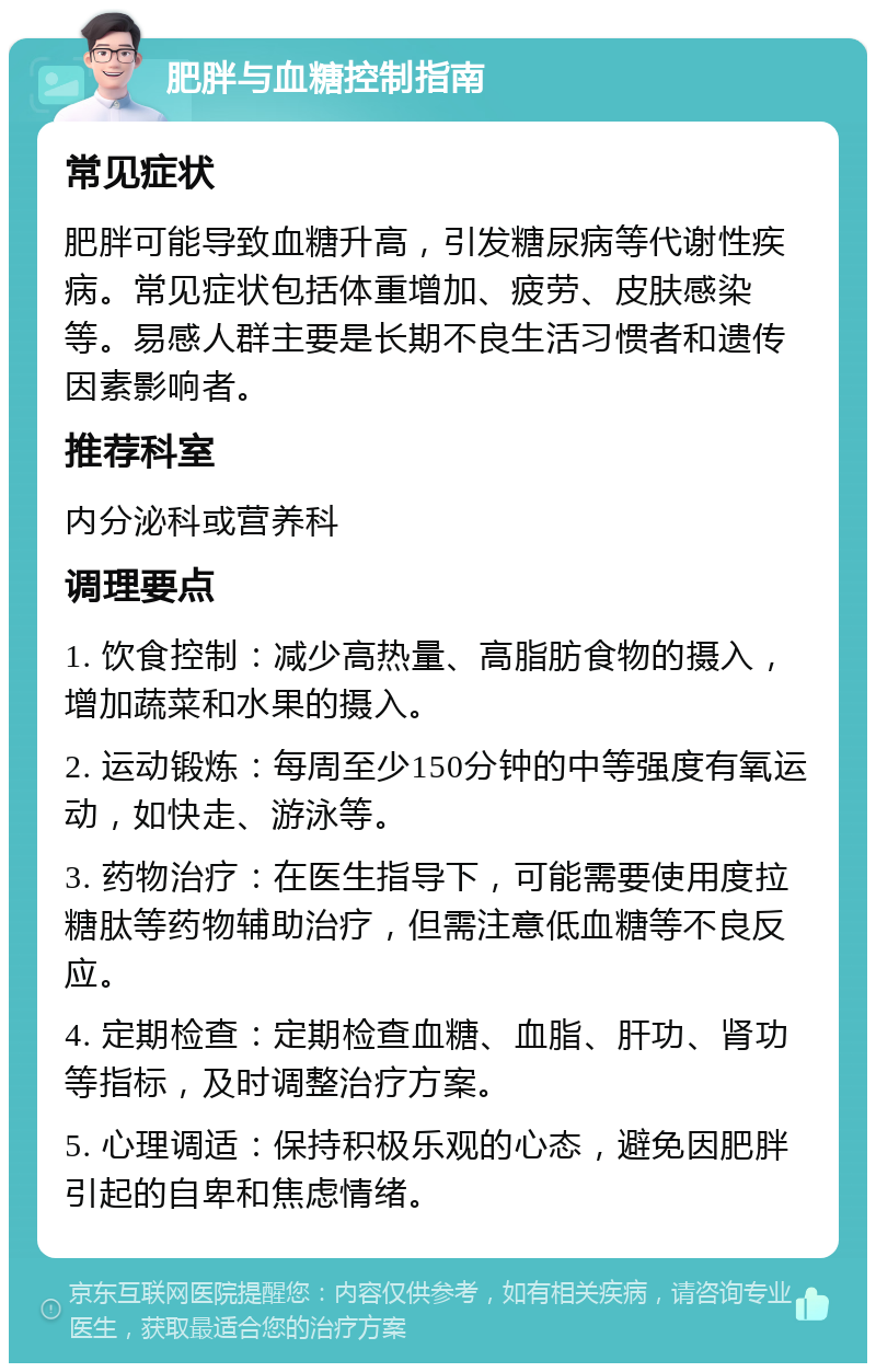 肥胖与血糖控制指南 常见症状 肥胖可能导致血糖升高，引发糖尿病等代谢性疾病。常见症状包括体重增加、疲劳、皮肤感染等。易感人群主要是长期不良生活习惯者和遗传因素影响者。 推荐科室 内分泌科或营养科 调理要点 1. 饮食控制：减少高热量、高脂肪食物的摄入，增加蔬菜和水果的摄入。 2. 运动锻炼：每周至少150分钟的中等强度有氧运动，如快走、游泳等。 3. 药物治疗：在医生指导下，可能需要使用度拉糖肽等药物辅助治疗，但需注意低血糖等不良反应。 4. 定期检查：定期检查血糖、血脂、肝功、肾功等指标，及时调整治疗方案。 5. 心理调适：保持积极乐观的心态，避免因肥胖引起的自卑和焦虑情绪。