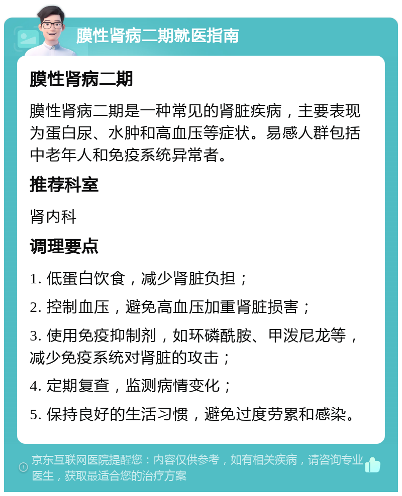 膜性肾病二期就医指南 膜性肾病二期 膜性肾病二期是一种常见的肾脏疾病，主要表现为蛋白尿、水肿和高血压等症状。易感人群包括中老年人和免疫系统异常者。 推荐科室 肾内科 调理要点 1. 低蛋白饮食，减少肾脏负担； 2. 控制血压，避免高血压加重肾脏损害； 3. 使用免疫抑制剂，如环磷酰胺、甲泼尼龙等，减少免疫系统对肾脏的攻击； 4. 定期复查，监测病情变化； 5. 保持良好的生活习惯，避免过度劳累和感染。