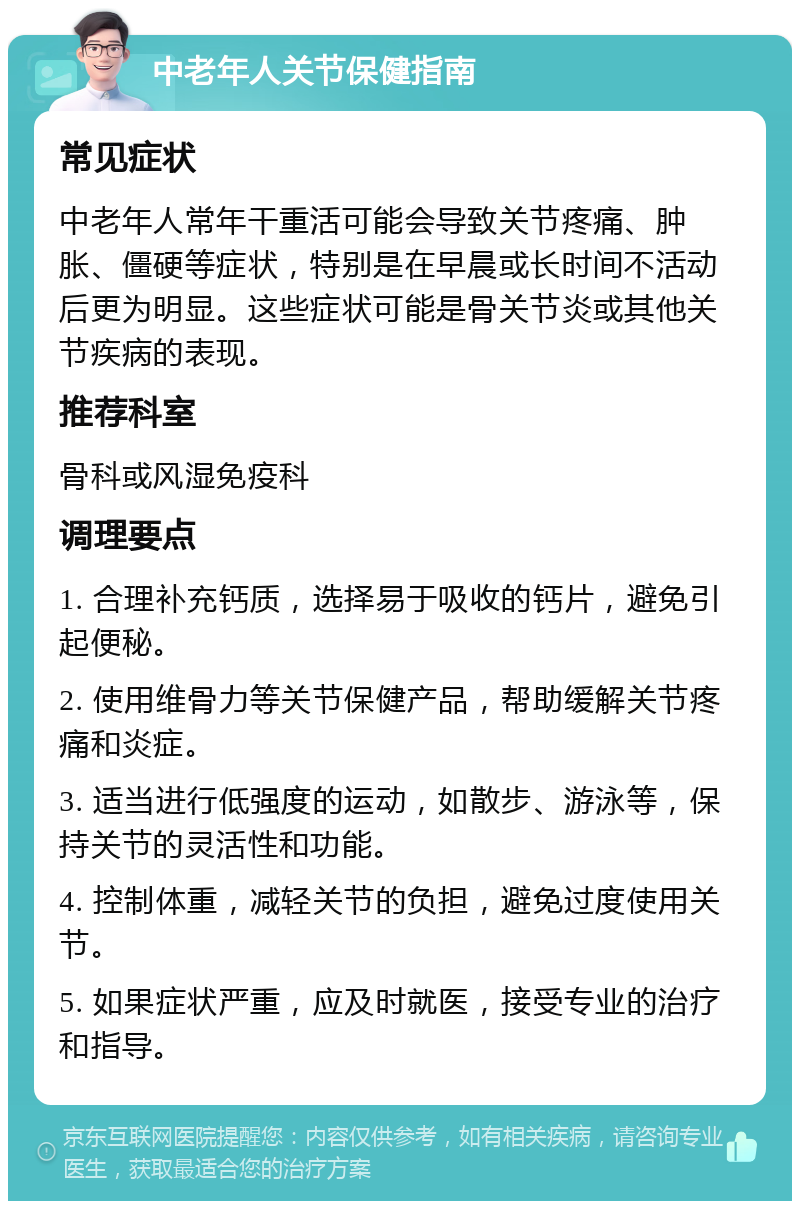 中老年人关节保健指南 常见症状 中老年人常年干重活可能会导致关节疼痛、肿胀、僵硬等症状，特别是在早晨或长时间不活动后更为明显。这些症状可能是骨关节炎或其他关节疾病的表现。 推荐科室 骨科或风湿免疫科 调理要点 1. 合理补充钙质，选择易于吸收的钙片，避免引起便秘。 2. 使用维骨力等关节保健产品，帮助缓解关节疼痛和炎症。 3. 适当进行低强度的运动，如散步、游泳等，保持关节的灵活性和功能。 4. 控制体重，减轻关节的负担，避免过度使用关节。 5. 如果症状严重，应及时就医，接受专业的治疗和指导。