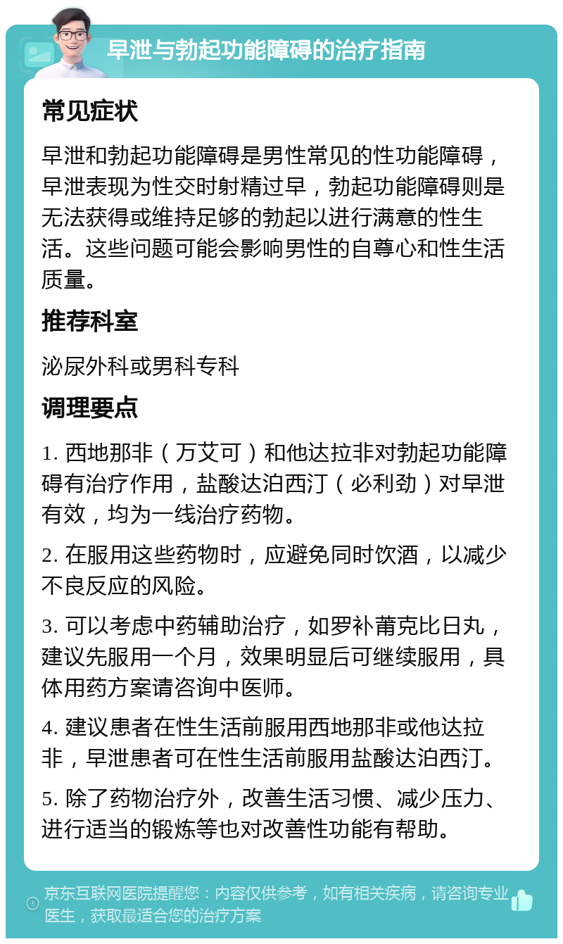 早泄与勃起功能障碍的治疗指南 常见症状 早泄和勃起功能障碍是男性常见的性功能障碍，早泄表现为性交时射精过早，勃起功能障碍则是无法获得或维持足够的勃起以进行满意的性生活。这些问题可能会影响男性的自尊心和性生活质量。 推荐科室 泌尿外科或男科专科 调理要点 1. 西地那非（万艾可）和他达拉非对勃起功能障碍有治疗作用，盐酸达泊西汀（必利劲）对早泄有效，均为一线治疗药物。 2. 在服用这些药物时，应避免同时饮酒，以减少不良反应的风险。 3. 可以考虑中药辅助治疗，如罗补莆克比日丸，建议先服用一个月，效果明显后可继续服用，具体用药方案请咨询中医师。 4. 建议患者在性生活前服用西地那非或他达拉非，早泄患者可在性生活前服用盐酸达泊西汀。 5. 除了药物治疗外，改善生活习惯、减少压力、进行适当的锻炼等也对改善性功能有帮助。