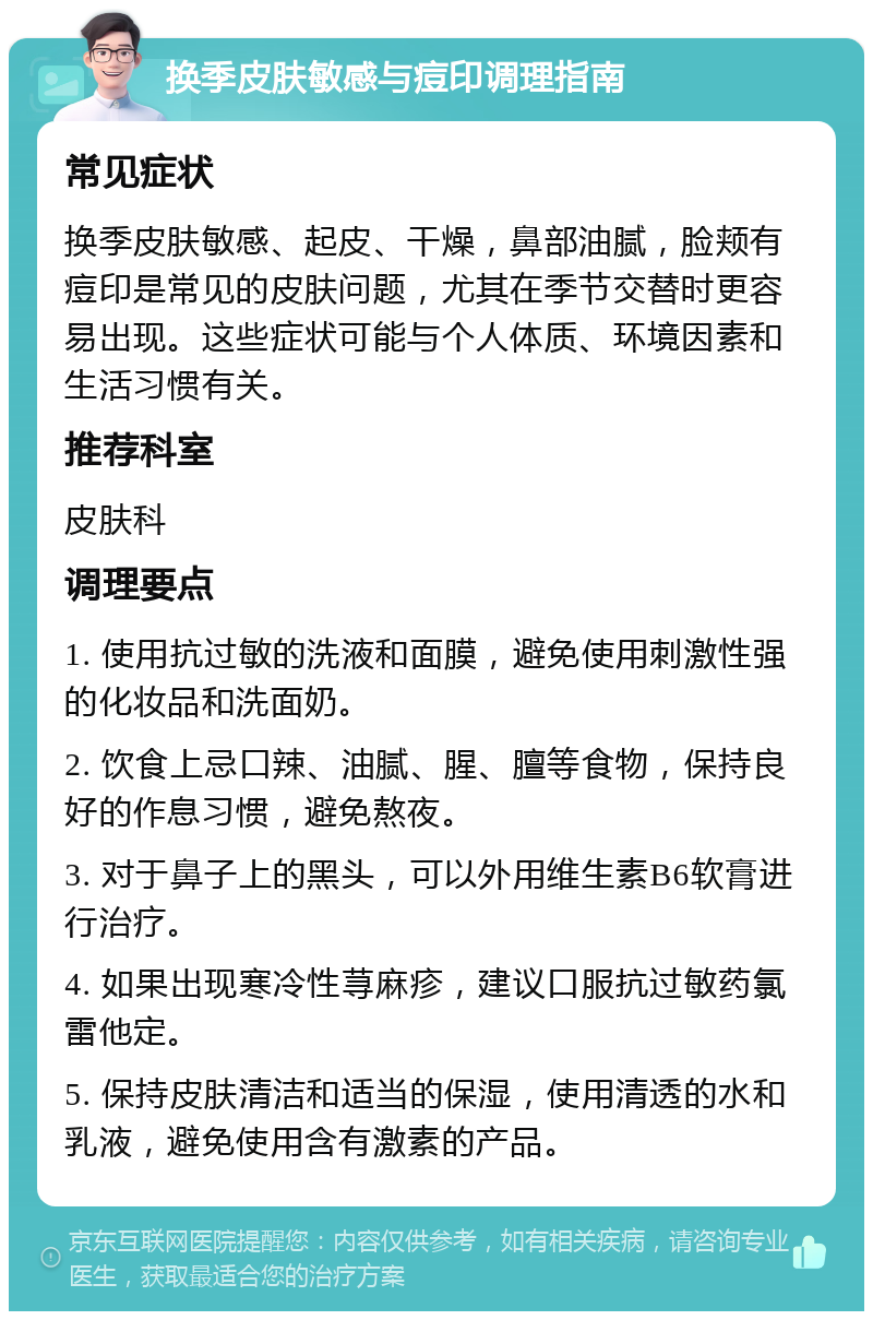 换季皮肤敏感与痘印调理指南 常见症状 换季皮肤敏感、起皮、干燥，鼻部油腻，脸颊有痘印是常见的皮肤问题，尤其在季节交替时更容易出现。这些症状可能与个人体质、环境因素和生活习惯有关。 推荐科室 皮肤科 调理要点 1. 使用抗过敏的洗液和面膜，避免使用刺激性强的化妆品和洗面奶。 2. 饮食上忌口辣、油腻、腥、膻等食物，保持良好的作息习惯，避免熬夜。 3. 对于鼻子上的黑头，可以外用维生素B6软膏进行治疗。 4. 如果出现寒冷性荨麻疹，建议口服抗过敏药氯雷他定。 5. 保持皮肤清洁和适当的保湿，使用清透的水和乳液，避免使用含有激素的产品。