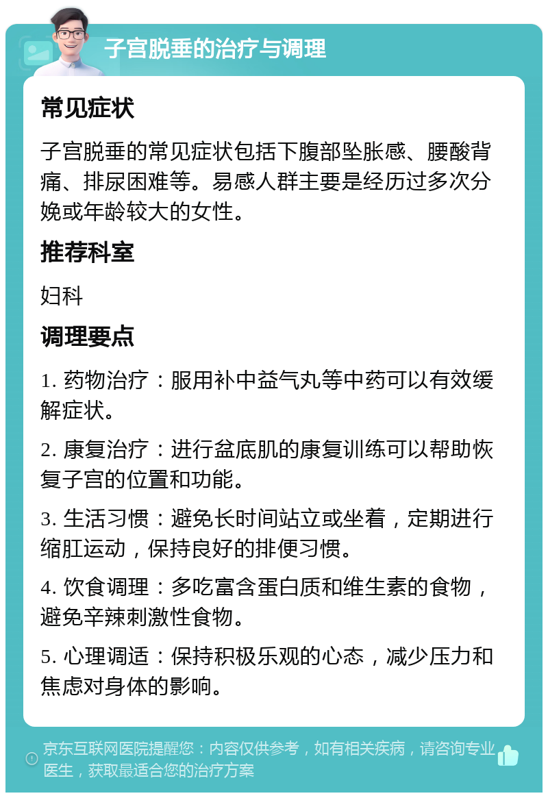 子宫脱垂的治疗与调理 常见症状 子宫脱垂的常见症状包括下腹部坠胀感、腰酸背痛、排尿困难等。易感人群主要是经历过多次分娩或年龄较大的女性。 推荐科室 妇科 调理要点 1. 药物治疗：服用补中益气丸等中药可以有效缓解症状。 2. 康复治疗：进行盆底肌的康复训练可以帮助恢复子宫的位置和功能。 3. 生活习惯：避免长时间站立或坐着，定期进行缩肛运动，保持良好的排便习惯。 4. 饮食调理：多吃富含蛋白质和维生素的食物，避免辛辣刺激性食物。 5. 心理调适：保持积极乐观的心态，减少压力和焦虑对身体的影响。