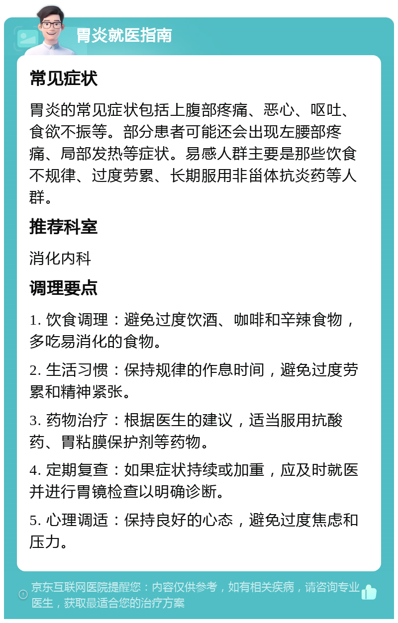 胃炎就医指南 常见症状 胃炎的常见症状包括上腹部疼痛、恶心、呕吐、食欲不振等。部分患者可能还会出现左腰部疼痛、局部发热等症状。易感人群主要是那些饮食不规律、过度劳累、长期服用非甾体抗炎药等人群。 推荐科室 消化内科 调理要点 1. 饮食调理：避免过度饮酒、咖啡和辛辣食物，多吃易消化的食物。 2. 生活习惯：保持规律的作息时间，避免过度劳累和精神紧张。 3. 药物治疗：根据医生的建议，适当服用抗酸药、胃粘膜保护剂等药物。 4. 定期复查：如果症状持续或加重，应及时就医并进行胃镜检查以明确诊断。 5. 心理调适：保持良好的心态，避免过度焦虑和压力。