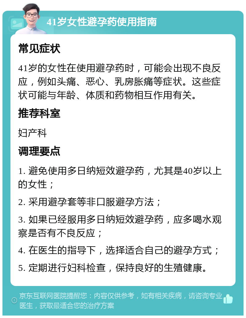 41岁女性避孕药使用指南 常见症状 41岁的女性在使用避孕药时，可能会出现不良反应，例如头痛、恶心、乳房胀痛等症状。这些症状可能与年龄、体质和药物相互作用有关。 推荐科室 妇产科 调理要点 1. 避免使用多日纳短效避孕药，尤其是40岁以上的女性； 2. 采用避孕套等非口服避孕方法； 3. 如果已经服用多日纳短效避孕药，应多喝水观察是否有不良反应； 4. 在医生的指导下，选择适合自己的避孕方式； 5. 定期进行妇科检查，保持良好的生殖健康。