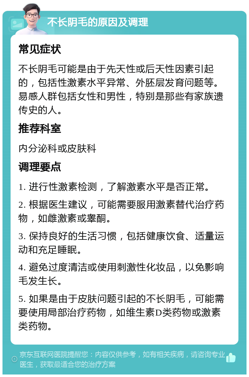 不长阴毛的原因及调理 常见症状 不长阴毛可能是由于先天性或后天性因素引起的，包括性激素水平异常、外胚层发育问题等。易感人群包括女性和男性，特别是那些有家族遗传史的人。 推荐科室 内分泌科或皮肤科 调理要点 1. 进行性激素检测，了解激素水平是否正常。 2. 根据医生建议，可能需要服用激素替代治疗药物，如雌激素或睾酮。 3. 保持良好的生活习惯，包括健康饮食、适量运动和充足睡眠。 4. 避免过度清洁或使用刺激性化妆品，以免影响毛发生长。 5. 如果是由于皮肤问题引起的不长阴毛，可能需要使用局部治疗药物，如维生素D类药物或激素类药物。