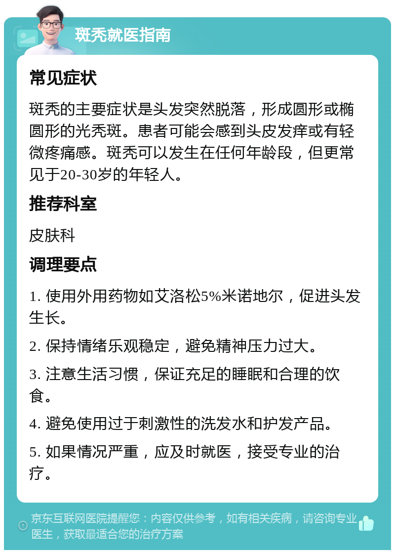 斑秃就医指南 常见症状 斑秃的主要症状是头发突然脱落，形成圆形或椭圆形的光秃斑。患者可能会感到头皮发痒或有轻微疼痛感。斑秃可以发生在任何年龄段，但更常见于20-30岁的年轻人。 推荐科室 皮肤科 调理要点 1. 使用外用药物如艾洛松5%米诺地尔，促进头发生长。 2. 保持情绪乐观稳定，避免精神压力过大。 3. 注意生活习惯，保证充足的睡眠和合理的饮食。 4. 避免使用过于刺激性的洗发水和护发产品。 5. 如果情况严重，应及时就医，接受专业的治疗。