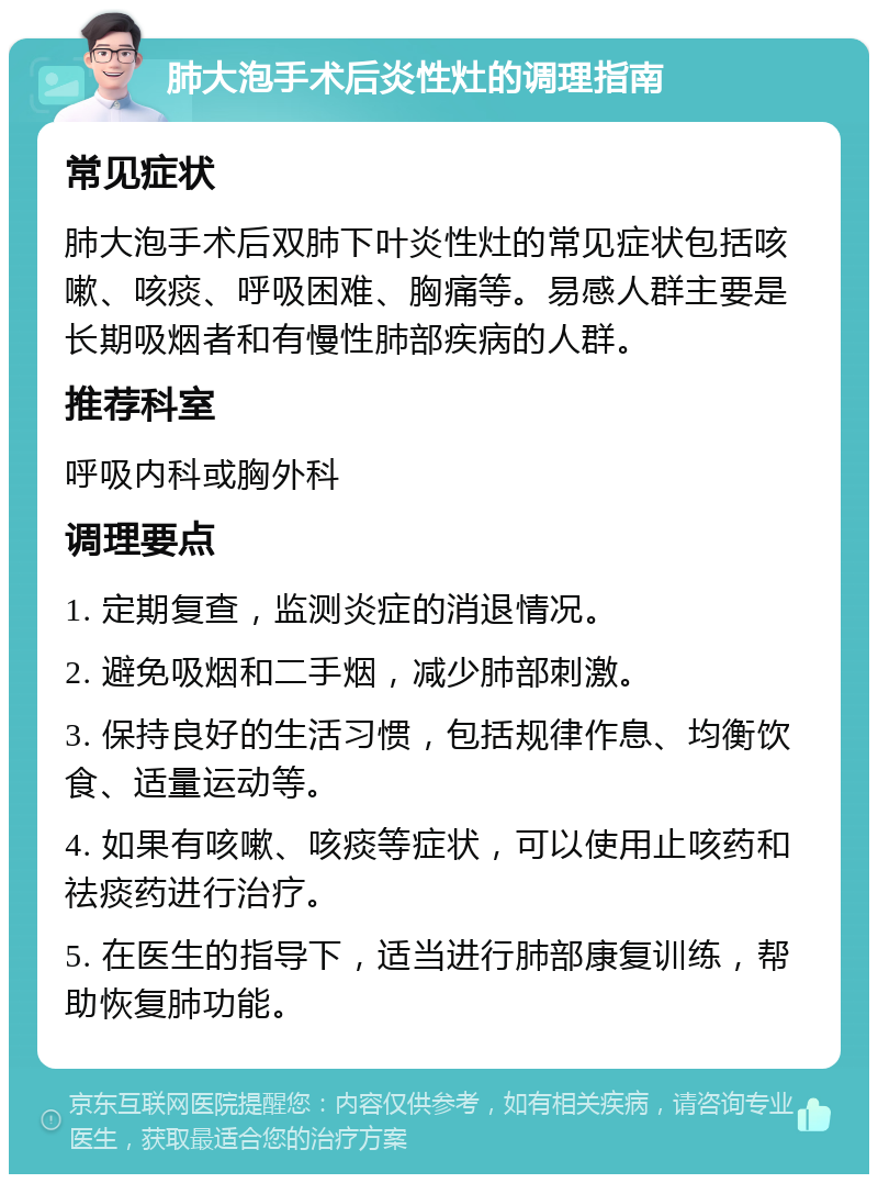 肺大泡手术后炎性灶的调理指南 常见症状 肺大泡手术后双肺下叶炎性灶的常见症状包括咳嗽、咳痰、呼吸困难、胸痛等。易感人群主要是长期吸烟者和有慢性肺部疾病的人群。 推荐科室 呼吸内科或胸外科 调理要点 1. 定期复查，监测炎症的消退情况。 2. 避免吸烟和二手烟，减少肺部刺激。 3. 保持良好的生活习惯，包括规律作息、均衡饮食、适量运动等。 4. 如果有咳嗽、咳痰等症状，可以使用止咳药和祛痰药进行治疗。 5. 在医生的指导下，适当进行肺部康复训练，帮助恢复肺功能。