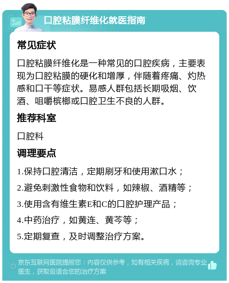 口腔粘膜纤维化就医指南 常见症状 口腔粘膜纤维化是一种常见的口腔疾病，主要表现为口腔粘膜的硬化和增厚，伴随着疼痛、灼热感和口干等症状。易感人群包括长期吸烟、饮酒、咀嚼槟榔或口腔卫生不良的人群。 推荐科室 口腔科 调理要点 1.保持口腔清洁，定期刷牙和使用漱口水； 2.避免刺激性食物和饮料，如辣椒、酒精等； 3.使用含有维生素E和C的口腔护理产品； 4.中药治疗，如黄连、黄芩等； 5.定期复查，及时调整治疗方案。