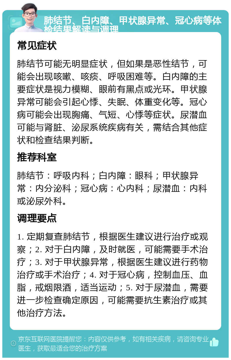 肺结节、白内障、甲状腺异常、冠心病等体检结果解读与调理 常见症状 肺结节可能无明显症状，但如果是恶性结节，可能会出现咳嗽、咳痰、呼吸困难等。白内障的主要症状是视力模糊、眼前有黑点或光环。甲状腺异常可能会引起心悸、失眠、体重变化等。冠心病可能会出现胸痛、气短、心悸等症状。尿潜血可能与肾脏、泌尿系统疾病有关，需结合其他症状和检查结果判断。 推荐科室 肺结节：呼吸内科；白内障：眼科；甲状腺异常：内分泌科；冠心病：心内科；尿潜血：内科或泌尿外科。 调理要点 1. 定期复查肺结节，根据医生建议进行治疗或观察；2. 对于白内障，及时就医，可能需要手术治疗；3. 对于甲状腺异常，根据医生建议进行药物治疗或手术治疗；4. 对于冠心病，控制血压、血脂，戒烟限酒，适当运动；5. 对于尿潜血，需要进一步检查确定原因，可能需要抗生素治疗或其他治疗方法。