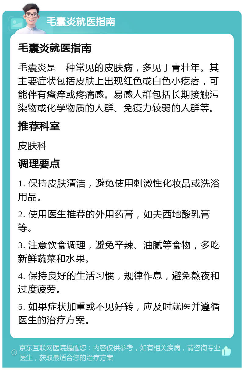 毛囊炎就医指南 毛囊炎就医指南 毛囊炎是一种常见的皮肤病，多见于青壮年。其主要症状包括皮肤上出现红色或白色小疙瘩，可能伴有瘙痒或疼痛感。易感人群包括长期接触污染物或化学物质的人群、免疫力较弱的人群等。 推荐科室 皮肤科 调理要点 1. 保持皮肤清洁，避免使用刺激性化妆品或洗浴用品。 2. 使用医生推荐的外用药膏，如夫西地酸乳膏等。 3. 注意饮食调理，避免辛辣、油腻等食物，多吃新鲜蔬菜和水果。 4. 保持良好的生活习惯，规律作息，避免熬夜和过度疲劳。 5. 如果症状加重或不见好转，应及时就医并遵循医生的治疗方案。