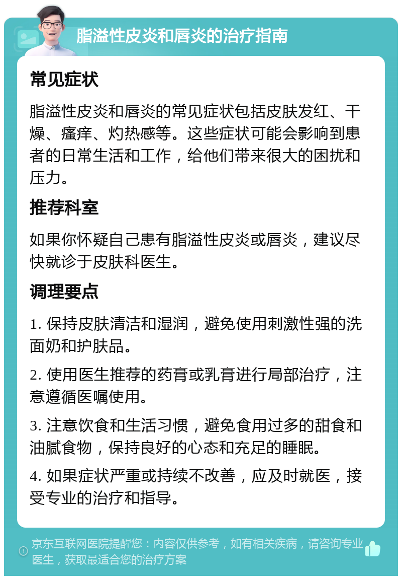 脂溢性皮炎和唇炎的治疗指南 常见症状 脂溢性皮炎和唇炎的常见症状包括皮肤发红、干燥、瘙痒、灼热感等。这些症状可能会影响到患者的日常生活和工作，给他们带来很大的困扰和压力。 推荐科室 如果你怀疑自己患有脂溢性皮炎或唇炎，建议尽快就诊于皮肤科医生。 调理要点 1. 保持皮肤清洁和湿润，避免使用刺激性强的洗面奶和护肤品。 2. 使用医生推荐的药膏或乳膏进行局部治疗，注意遵循医嘱使用。 3. 注意饮食和生活习惯，避免食用过多的甜食和油腻食物，保持良好的心态和充足的睡眠。 4. 如果症状严重或持续不改善，应及时就医，接受专业的治疗和指导。