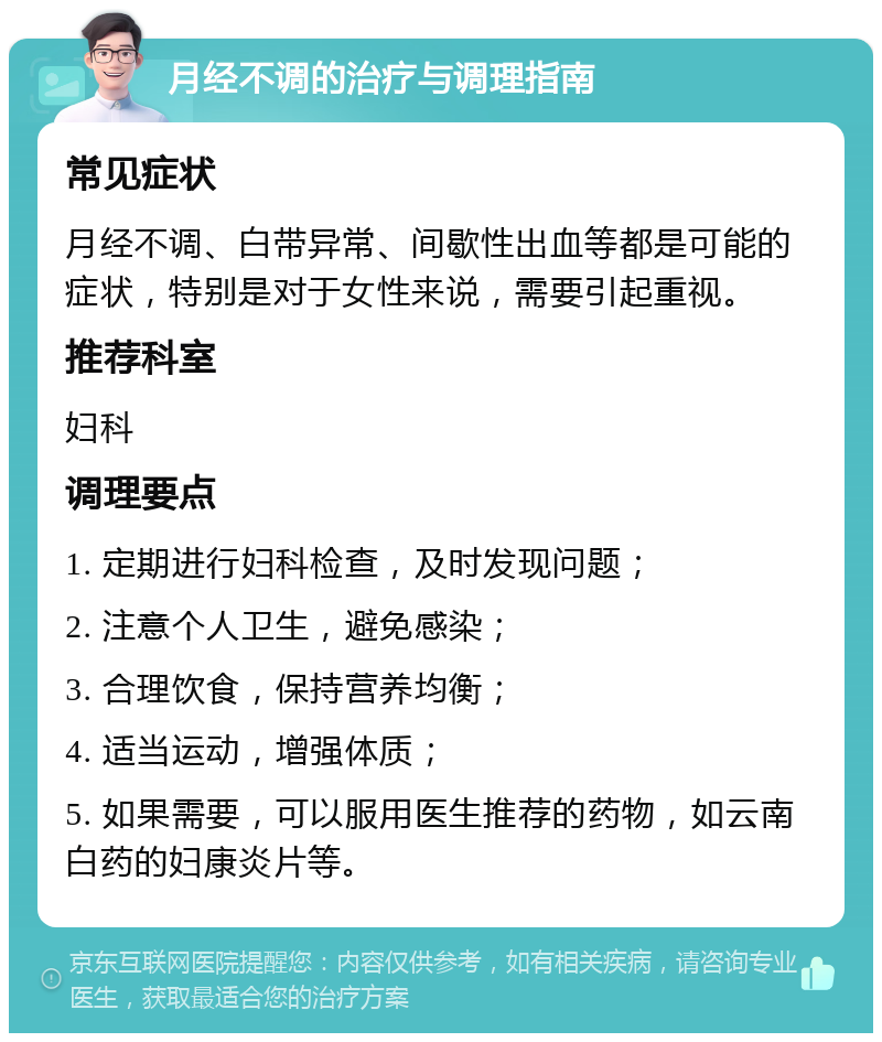 月经不调的治疗与调理指南 常见症状 月经不调、白带异常、间歇性出血等都是可能的症状，特别是对于女性来说，需要引起重视。 推荐科室 妇科 调理要点 1. 定期进行妇科检查，及时发现问题； 2. 注意个人卫生，避免感染； 3. 合理饮食，保持营养均衡； 4. 适当运动，增强体质； 5. 如果需要，可以服用医生推荐的药物，如云南白药的妇康炎片等。