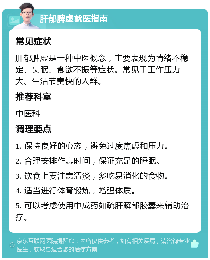 肝郁脾虚就医指南 常见症状 肝郁脾虚是一种中医概念，主要表现为情绪不稳定、失眠、食欲不振等症状。常见于工作压力大、生活节奏快的人群。 推荐科室 中医科 调理要点 1. 保持良好的心态，避免过度焦虑和压力。 2. 合理安排作息时间，保证充足的睡眠。 3. 饮食上要注意清淡，多吃易消化的食物。 4. 适当进行体育锻炼，增强体质。 5. 可以考虑使用中成药如疏肝解郁胶囊来辅助治疗。