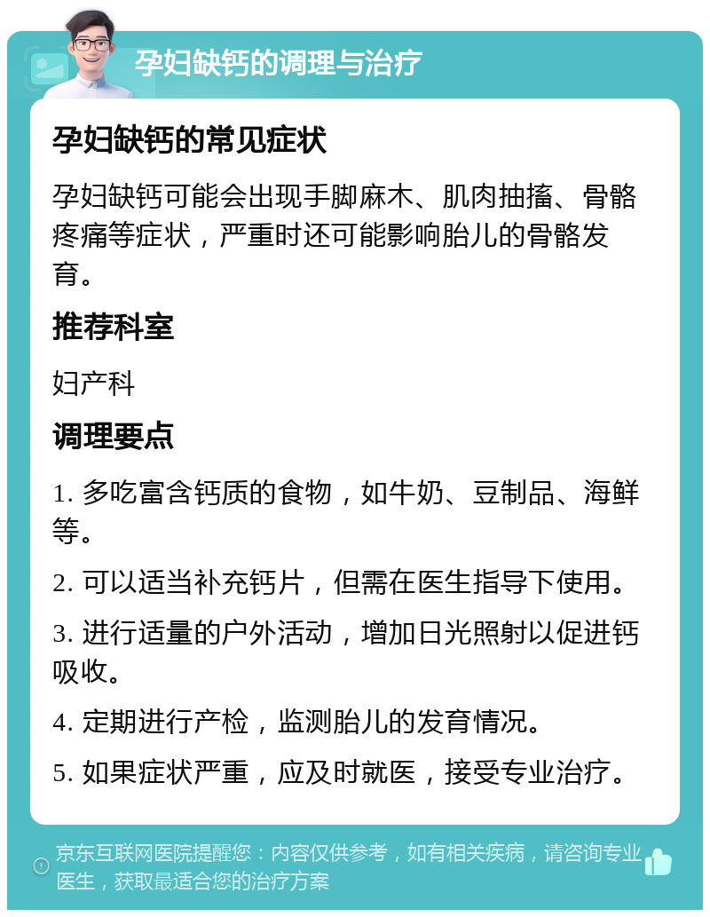 孕妇缺钙的调理与治疗 孕妇缺钙的常见症状 孕妇缺钙可能会出现手脚麻木、肌肉抽搐、骨骼疼痛等症状，严重时还可能影响胎儿的骨骼发育。 推荐科室 妇产科 调理要点 1. 多吃富含钙质的食物，如牛奶、豆制品、海鲜等。 2. 可以适当补充钙片，但需在医生指导下使用。 3. 进行适量的户外活动，增加日光照射以促进钙吸收。 4. 定期进行产检，监测胎儿的发育情况。 5. 如果症状严重，应及时就医，接受专业治疗。