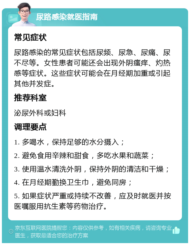 尿路感染就医指南 常见症状 尿路感染的常见症状包括尿频、尿急、尿痛、尿不尽等。女性患者可能还会出现外阴瘙痒、灼热感等症状。这些症状可能会在月经期加重或引起其他并发症。 推荐科室 泌尿外科或妇科 调理要点 1. 多喝水，保持足够的水分摄入； 2. 避免食用辛辣和甜食，多吃水果和蔬菜； 3. 使用温水清洗外阴，保持外阴的清洁和干燥； 4. 在月经期勤换卫生巾，避免同房； 5. 如果症状严重或持续不改善，应及时就医并按医嘱服用抗生素等药物治疗。