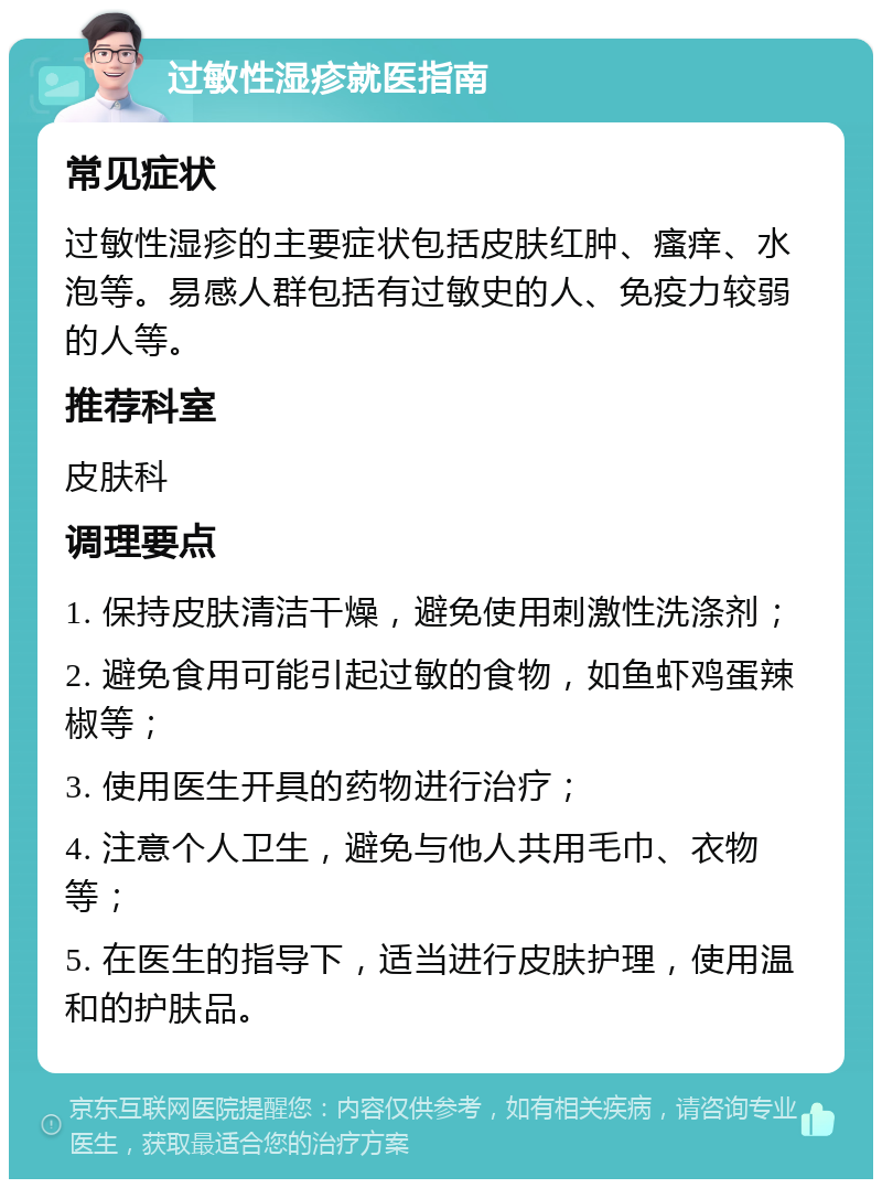 过敏性湿疹就医指南 常见症状 过敏性湿疹的主要症状包括皮肤红肿、瘙痒、水泡等。易感人群包括有过敏史的人、免疫力较弱的人等。 推荐科室 皮肤科 调理要点 1. 保持皮肤清洁干燥，避免使用刺激性洗涤剂； 2. 避免食用可能引起过敏的食物，如鱼虾鸡蛋辣椒等； 3. 使用医生开具的药物进行治疗； 4. 注意个人卫生，避免与他人共用毛巾、衣物等； 5. 在医生的指导下，适当进行皮肤护理，使用温和的护肤品。