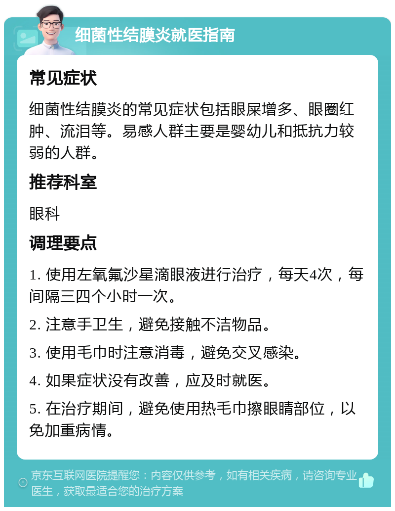 细菌性结膜炎就医指南 常见症状 细菌性结膜炎的常见症状包括眼屎增多、眼圈红肿、流泪等。易感人群主要是婴幼儿和抵抗力较弱的人群。 推荐科室 眼科 调理要点 1. 使用左氧氟沙星滴眼液进行治疗，每天4次，每间隔三四个小时一次。 2. 注意手卫生，避免接触不洁物品。 3. 使用毛巾时注意消毒，避免交叉感染。 4. 如果症状没有改善，应及时就医。 5. 在治疗期间，避免使用热毛巾擦眼睛部位，以免加重病情。