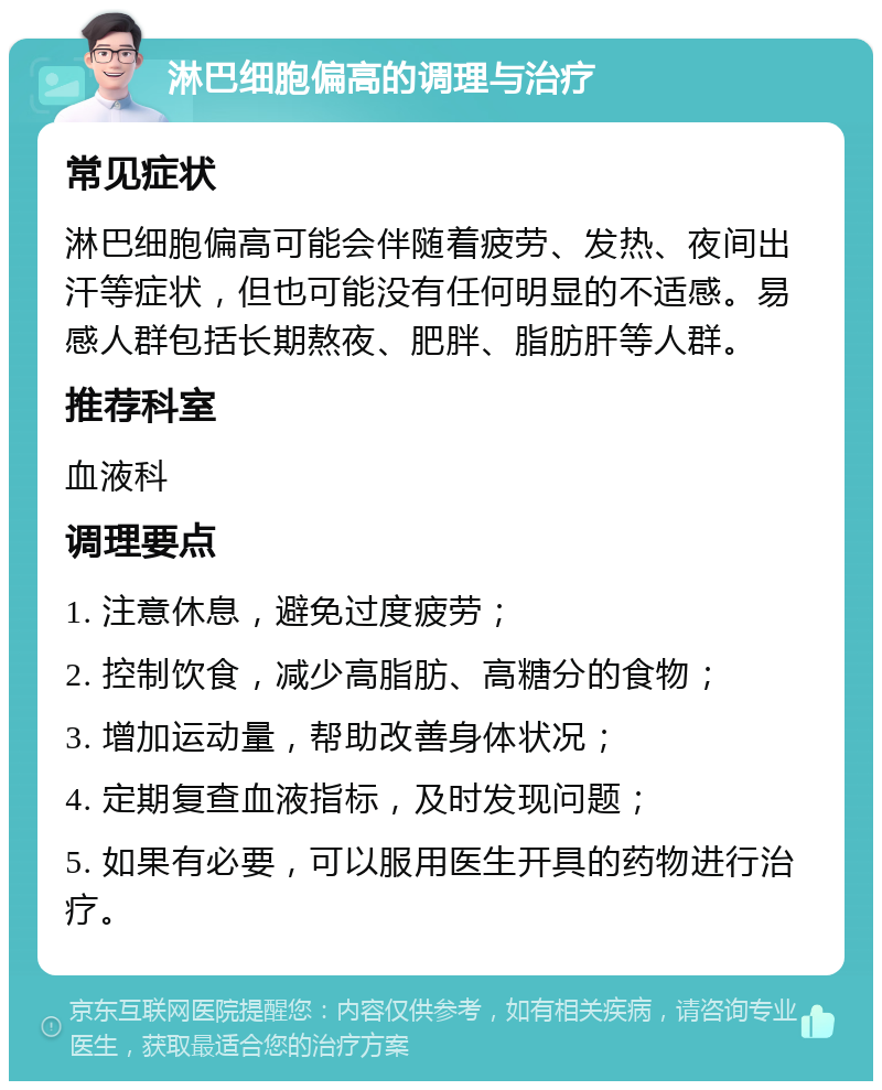 淋巴细胞偏高的调理与治疗 常见症状 淋巴细胞偏高可能会伴随着疲劳、发热、夜间出汗等症状，但也可能没有任何明显的不适感。易感人群包括长期熬夜、肥胖、脂肪肝等人群。 推荐科室 血液科 调理要点 1. 注意休息，避免过度疲劳； 2. 控制饮食，减少高脂肪、高糖分的食物； 3. 增加运动量，帮助改善身体状况； 4. 定期复查血液指标，及时发现问题； 5. 如果有必要，可以服用医生开具的药物进行治疗。