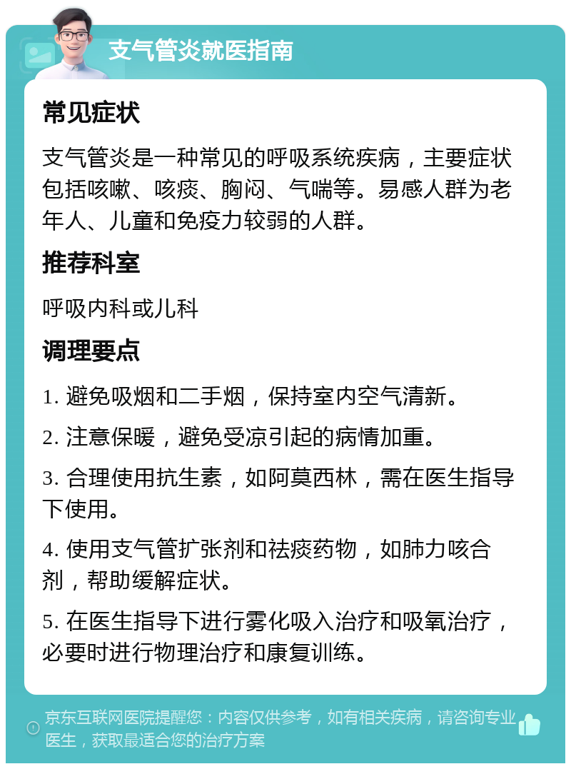 支气管炎就医指南 常见症状 支气管炎是一种常见的呼吸系统疾病，主要症状包括咳嗽、咳痰、胸闷、气喘等。易感人群为老年人、儿童和免疫力较弱的人群。 推荐科室 呼吸内科或儿科 调理要点 1. 避免吸烟和二手烟，保持室内空气清新。 2. 注意保暖，避免受凉引起的病情加重。 3. 合理使用抗生素，如阿莫西林，需在医生指导下使用。 4. 使用支气管扩张剂和祛痰药物，如肺力咳合剂，帮助缓解症状。 5. 在医生指导下进行雾化吸入治疗和吸氧治疗，必要时进行物理治疗和康复训练。