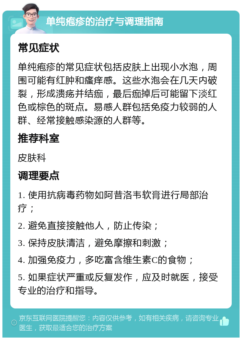 单纯疱疹的治疗与调理指南 常见症状 单纯疱疹的常见症状包括皮肤上出现小水泡，周围可能有红肿和瘙痒感。这些水泡会在几天内破裂，形成溃疡并结痂，最后痂掉后可能留下淡红色或棕色的斑点。易感人群包括免疫力较弱的人群、经常接触感染源的人群等。 推荐科室 皮肤科 调理要点 1. 使用抗病毒药物如阿昔洛韦软膏进行局部治疗； 2. 避免直接接触他人，防止传染； 3. 保持皮肤清洁，避免摩擦和刺激； 4. 加强免疫力，多吃富含维生素C的食物； 5. 如果症状严重或反复发作，应及时就医，接受专业的治疗和指导。