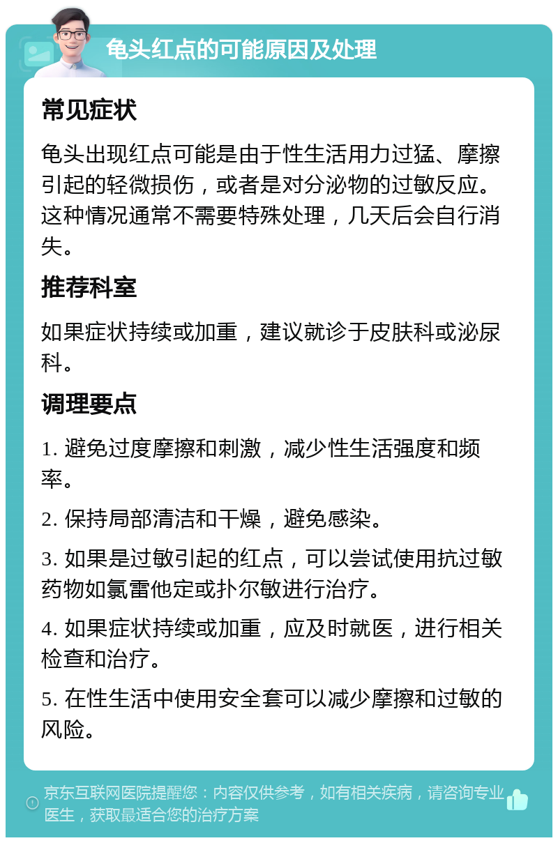 龟头红点的可能原因及处理 常见症状 龟头出现红点可能是由于性生活用力过猛、摩擦引起的轻微损伤，或者是对分泌物的过敏反应。这种情况通常不需要特殊处理，几天后会自行消失。 推荐科室 如果症状持续或加重，建议就诊于皮肤科或泌尿科。 调理要点 1. 避免过度摩擦和刺激，减少性生活强度和频率。 2. 保持局部清洁和干燥，避免感染。 3. 如果是过敏引起的红点，可以尝试使用抗过敏药物如氯雷他定或扑尔敏进行治疗。 4. 如果症状持续或加重，应及时就医，进行相关检查和治疗。 5. 在性生活中使用安全套可以减少摩擦和过敏的风险。