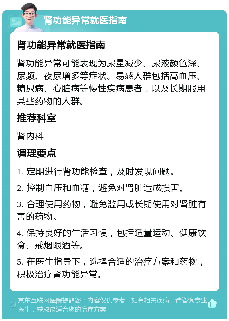 肾功能异常就医指南 肾功能异常就医指南 肾功能异常可能表现为尿量减少、尿液颜色深、尿频、夜尿增多等症状。易感人群包括高血压、糖尿病、心脏病等慢性疾病患者，以及长期服用某些药物的人群。 推荐科室 肾内科 调理要点 1. 定期进行肾功能检查，及时发现问题。 2. 控制血压和血糖，避免对肾脏造成损害。 3. 合理使用药物，避免滥用或长期使用对肾脏有害的药物。 4. 保持良好的生活习惯，包括适量运动、健康饮食、戒烟限酒等。 5. 在医生指导下，选择合适的治疗方案和药物，积极治疗肾功能异常。