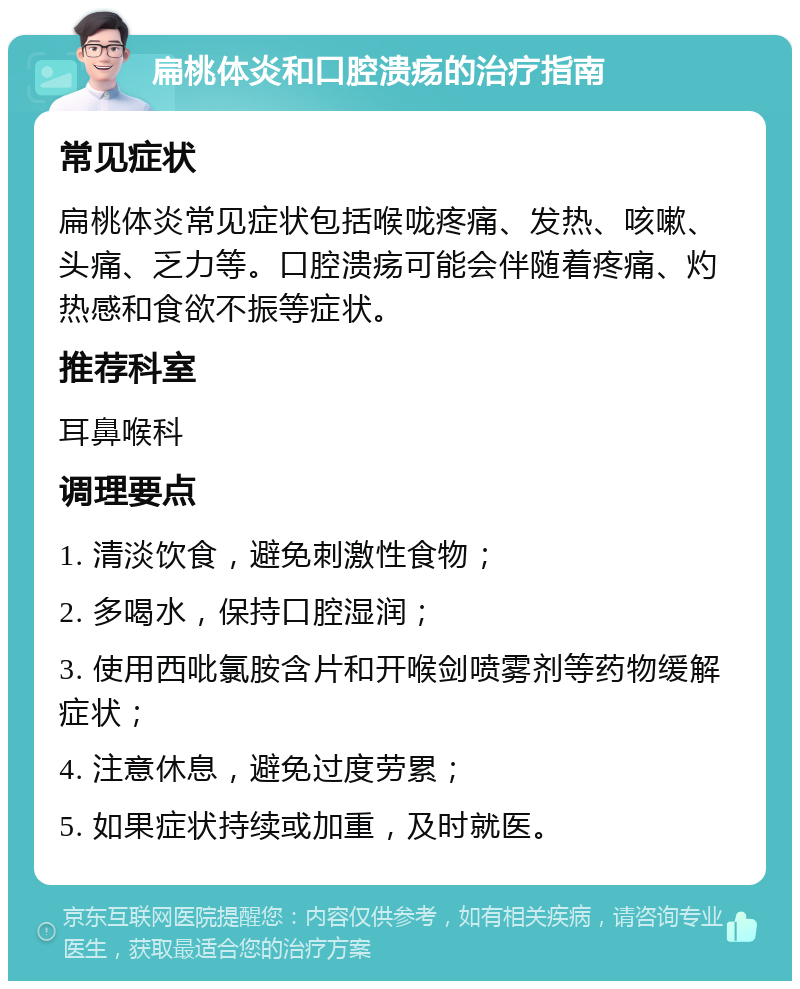 扁桃体炎和口腔溃疡的治疗指南 常见症状 扁桃体炎常见症状包括喉咙疼痛、发热、咳嗽、头痛、乏力等。口腔溃疡可能会伴随着疼痛、灼热感和食欲不振等症状。 推荐科室 耳鼻喉科 调理要点 1. 清淡饮食，避免刺激性食物； 2. 多喝水，保持口腔湿润； 3. 使用西吡氯胺含片和开喉剑喷雾剂等药物缓解症状； 4. 注意休息，避免过度劳累； 5. 如果症状持续或加重，及时就医。