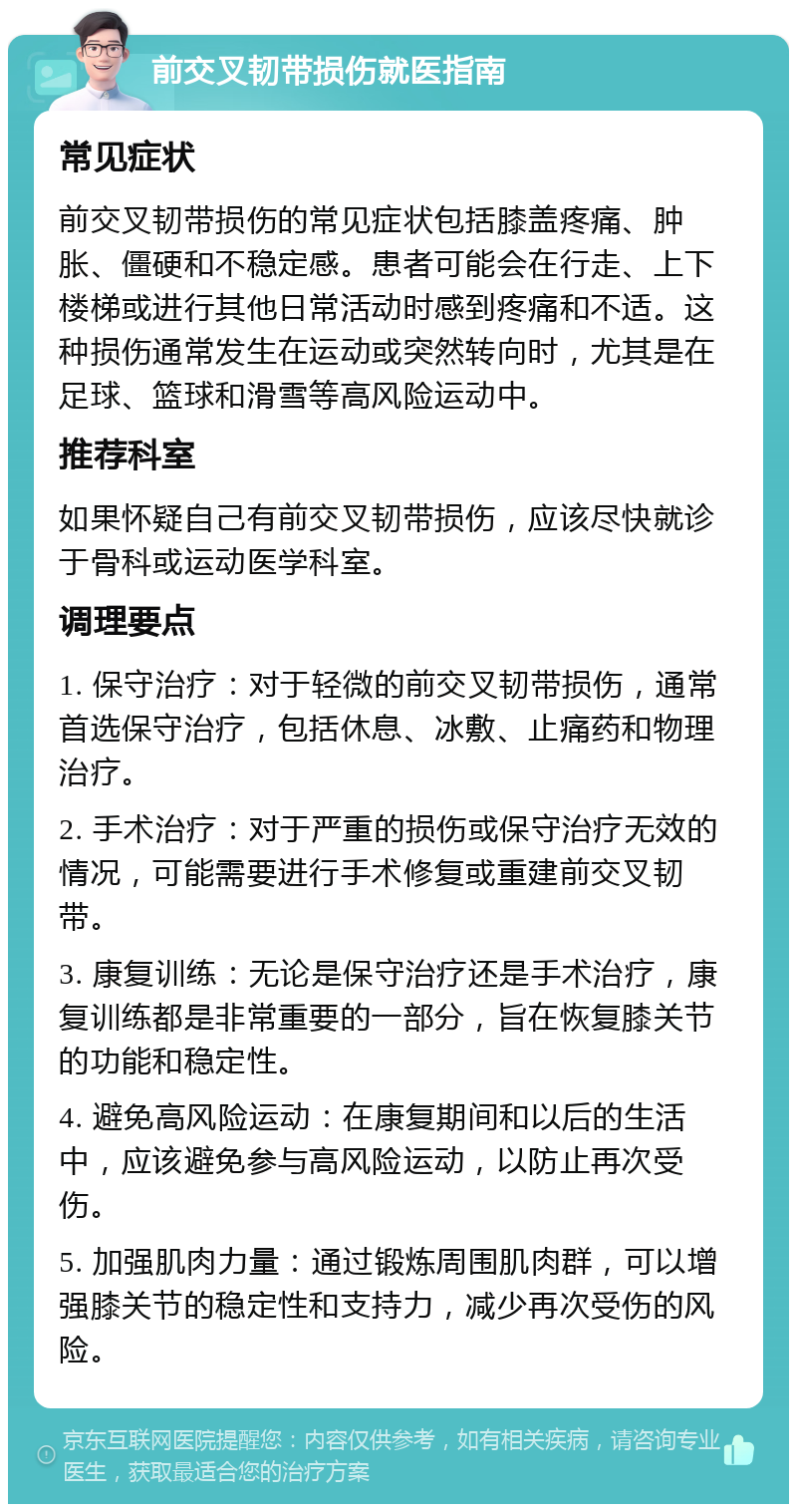 前交叉韧带损伤就医指南 常见症状 前交叉韧带损伤的常见症状包括膝盖疼痛、肿胀、僵硬和不稳定感。患者可能会在行走、上下楼梯或进行其他日常活动时感到疼痛和不适。这种损伤通常发生在运动或突然转向时，尤其是在足球、篮球和滑雪等高风险运动中。 推荐科室 如果怀疑自己有前交叉韧带损伤，应该尽快就诊于骨科或运动医学科室。 调理要点 1. 保守治疗：对于轻微的前交叉韧带损伤，通常首选保守治疗，包括休息、冰敷、止痛药和物理治疗。 2. 手术治疗：对于严重的损伤或保守治疗无效的情况，可能需要进行手术修复或重建前交叉韧带。 3. 康复训练：无论是保守治疗还是手术治疗，康复训练都是非常重要的一部分，旨在恢复膝关节的功能和稳定性。 4. 避免高风险运动：在康复期间和以后的生活中，应该避免参与高风险运动，以防止再次受伤。 5. 加强肌肉力量：通过锻炼周围肌肉群，可以增强膝关节的稳定性和支持力，减少再次受伤的风险。