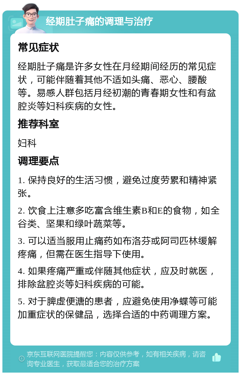 经期肚子痛的调理与治疗 常见症状 经期肚子痛是许多女性在月经期间经历的常见症状，可能伴随着其他不适如头痛、恶心、腰酸等。易感人群包括月经初潮的青春期女性和有盆腔炎等妇科疾病的女性。 推荐科室 妇科 调理要点 1. 保持良好的生活习惯，避免过度劳累和精神紧张。 2. 饮食上注意多吃富含维生素B和E的食物，如全谷类、坚果和绿叶蔬菜等。 3. 可以适当服用止痛药如布洛芬或阿司匹林缓解疼痛，但需在医生指导下使用。 4. 如果疼痛严重或伴随其他症状，应及时就医，排除盆腔炎等妇科疾病的可能。 5. 对于脾虚便溏的患者，应避免使用净蝶等可能加重症状的保健品，选择合适的中药调理方案。