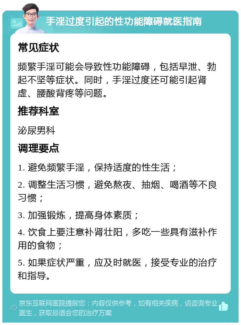 手淫过度引起的性功能障碍就医指南 常见症状 频繁手淫可能会导致性功能障碍，包括早泄、勃起不坚等症状。同时，手淫过度还可能引起肾虚、腰酸背疼等问题。 推荐科室 泌尿男科 调理要点 1. 避免频繁手淫，保持适度的性生活； 2. 调整生活习惯，避免熬夜、抽烟、喝酒等不良习惯； 3. 加强锻炼，提高身体素质； 4. 饮食上要注意补肾壮阳，多吃一些具有滋补作用的食物； 5. 如果症状严重，应及时就医，接受专业的治疗和指导。