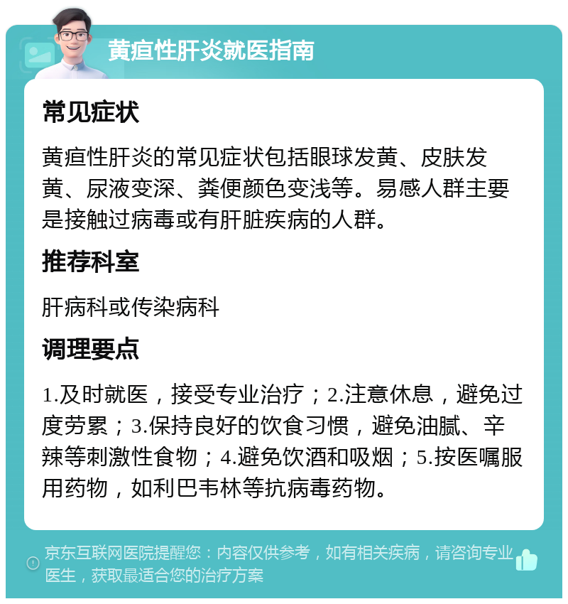 黄疸性肝炎就医指南 常见症状 黄疸性肝炎的常见症状包括眼球发黄、皮肤发黄、尿液变深、粪便颜色变浅等。易感人群主要是接触过病毒或有肝脏疾病的人群。 推荐科室 肝病科或传染病科 调理要点 1.及时就医，接受专业治疗；2.注意休息，避免过度劳累；3.保持良好的饮食习惯，避免油腻、辛辣等刺激性食物；4.避免饮酒和吸烟；5.按医嘱服用药物，如利巴韦林等抗病毒药物。