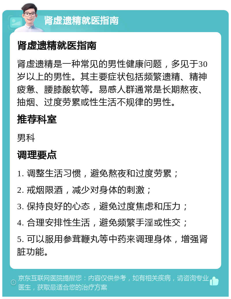 肾虚遗精就医指南 肾虚遗精就医指南 肾虚遗精是一种常见的男性健康问题，多见于30岁以上的男性。其主要症状包括频繁遗精、精神疲惫、腰膝酸软等。易感人群通常是长期熬夜、抽烟、过度劳累或性生活不规律的男性。 推荐科室 男科 调理要点 1. 调整生活习惯，避免熬夜和过度劳累； 2. 戒烟限酒，减少对身体的刺激； 3. 保持良好的心态，避免过度焦虑和压力； 4. 合理安排性生活，避免频繁手淫或性交； 5. 可以服用参茸鞭丸等中药来调理身体，增强肾脏功能。