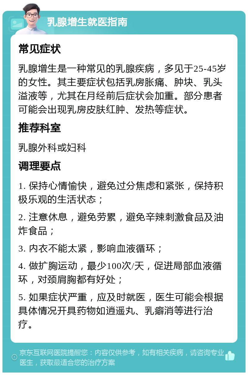 乳腺增生就医指南 常见症状 乳腺增生是一种常见的乳腺疾病，多见于25-45岁的女性。其主要症状包括乳房胀痛、肿块、乳头溢液等，尤其在月经前后症状会加重。部分患者可能会出现乳房皮肤红肿、发热等症状。 推荐科室 乳腺外科或妇科 调理要点 1. 保持心情愉快，避免过分焦虑和紧张，保持积极乐观的生活状态； 2. 注意休息，避免劳累，避免辛辣刺激食品及油炸食品； 3. 内衣不能太紧，影响血液循环； 4. 做扩胸运动，最少100次/天，促进局部血液循环，对颈肩胸都有好处； 5. 如果症状严重，应及时就医，医生可能会根据具体情况开具药物如逍遥丸、乳癖消等进行治疗。