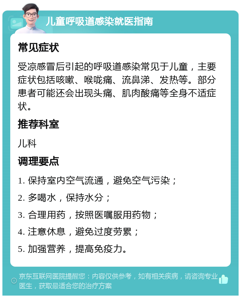 儿童呼吸道感染就医指南 常见症状 受凉感冒后引起的呼吸道感染常见于儿童，主要症状包括咳嗽、喉咙痛、流鼻涕、发热等。部分患者可能还会出现头痛、肌肉酸痛等全身不适症状。 推荐科室 儿科 调理要点 1. 保持室内空气流通，避免空气污染； 2. 多喝水，保持水分； 3. 合理用药，按照医嘱服用药物； 4. 注意休息，避免过度劳累； 5. 加强营养，提高免疫力。