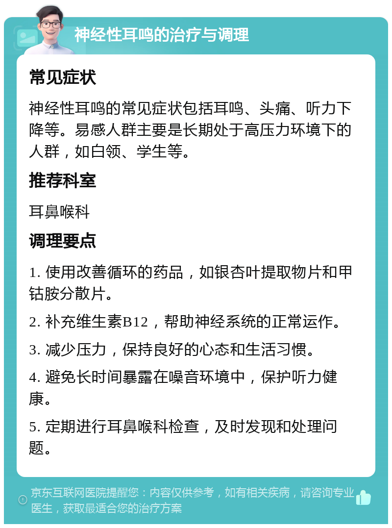 神经性耳鸣的治疗与调理 常见症状 神经性耳鸣的常见症状包括耳鸣、头痛、听力下降等。易感人群主要是长期处于高压力环境下的人群，如白领、学生等。 推荐科室 耳鼻喉科 调理要点 1. 使用改善循环的药品，如银杏叶提取物片和甲钴胺分散片。 2. 补充维生素B12，帮助神经系统的正常运作。 3. 减少压力，保持良好的心态和生活习惯。 4. 避免长时间暴露在噪音环境中，保护听力健康。 5. 定期进行耳鼻喉科检查，及时发现和处理问题。