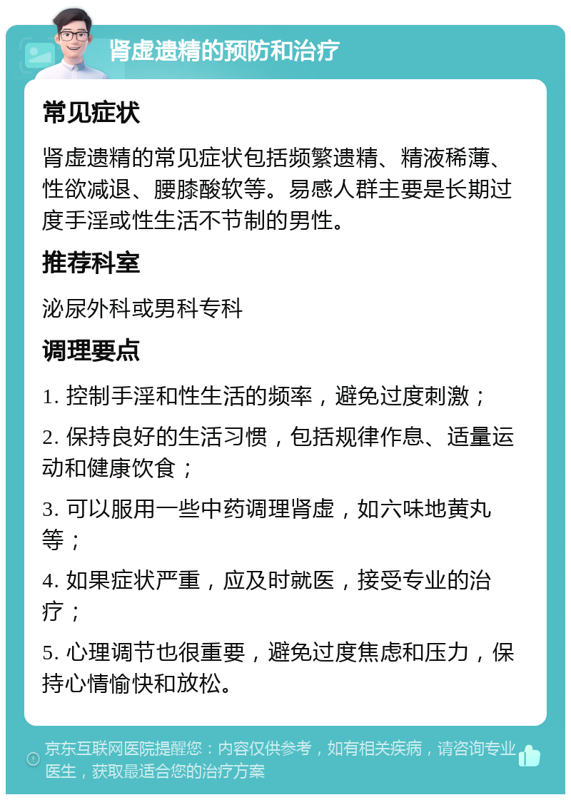 肾虚遗精的预防和治疗 常见症状 肾虚遗精的常见症状包括频繁遗精、精液稀薄、性欲减退、腰膝酸软等。易感人群主要是长期过度手淫或性生活不节制的男性。 推荐科室 泌尿外科或男科专科 调理要点 1. 控制手淫和性生活的频率，避免过度刺激； 2. 保持良好的生活习惯，包括规律作息、适量运动和健康饮食； 3. 可以服用一些中药调理肾虚，如六味地黄丸等； 4. 如果症状严重，应及时就医，接受专业的治疗； 5. 心理调节也很重要，避免过度焦虑和压力，保持心情愉快和放松。