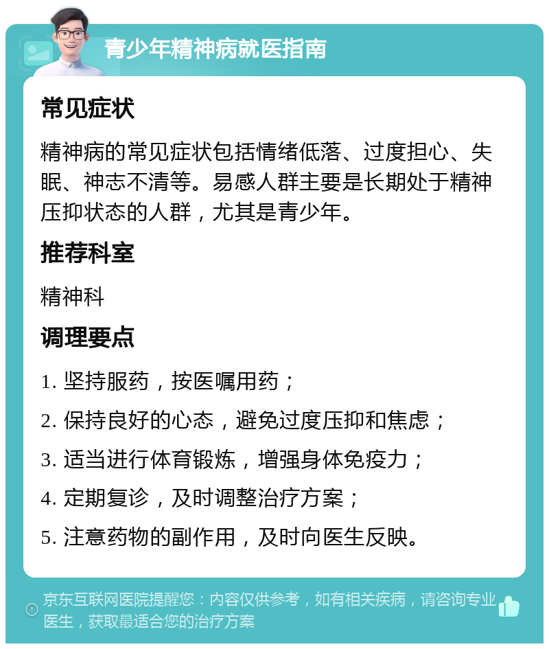 青少年精神病就医指南 常见症状 精神病的常见症状包括情绪低落、过度担心、失眠、神志不清等。易感人群主要是长期处于精神压抑状态的人群，尤其是青少年。 推荐科室 精神科 调理要点 1. 坚持服药，按医嘱用药； 2. 保持良好的心态，避免过度压抑和焦虑； 3. 适当进行体育锻炼，增强身体免疫力； 4. 定期复诊，及时调整治疗方案； 5. 注意药物的副作用，及时向医生反映。