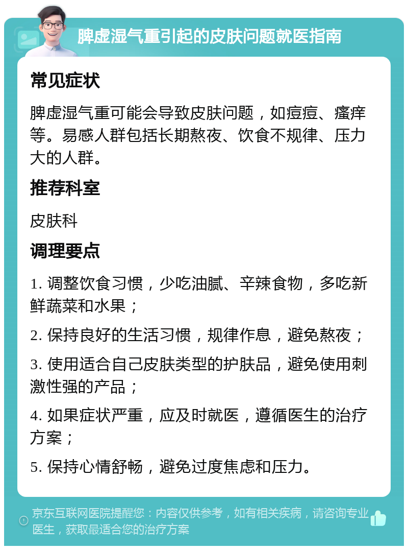 脾虚湿气重引起的皮肤问题就医指南 常见症状 脾虚湿气重可能会导致皮肤问题，如痘痘、瘙痒等。易感人群包括长期熬夜、饮食不规律、压力大的人群。 推荐科室 皮肤科 调理要点 1. 调整饮食习惯，少吃油腻、辛辣食物，多吃新鲜蔬菜和水果； 2. 保持良好的生活习惯，规律作息，避免熬夜； 3. 使用适合自己皮肤类型的护肤品，避免使用刺激性强的产品； 4. 如果症状严重，应及时就医，遵循医生的治疗方案； 5. 保持心情舒畅，避免过度焦虑和压力。