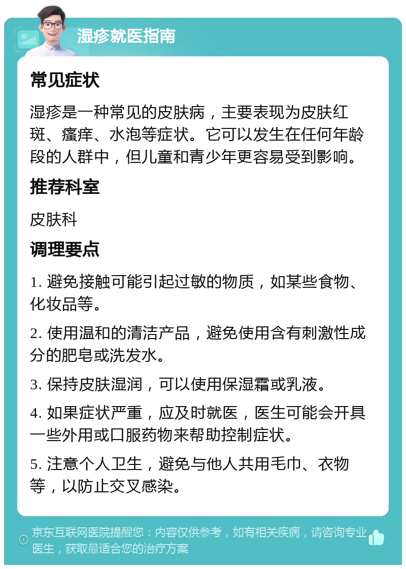 湿疹就医指南 常见症状 湿疹是一种常见的皮肤病，主要表现为皮肤红斑、瘙痒、水泡等症状。它可以发生在任何年龄段的人群中，但儿童和青少年更容易受到影响。 推荐科室 皮肤科 调理要点 1. 避免接触可能引起过敏的物质，如某些食物、化妆品等。 2. 使用温和的清洁产品，避免使用含有刺激性成分的肥皂或洗发水。 3. 保持皮肤湿润，可以使用保湿霜或乳液。 4. 如果症状严重，应及时就医，医生可能会开具一些外用或口服药物来帮助控制症状。 5. 注意个人卫生，避免与他人共用毛巾、衣物等，以防止交叉感染。