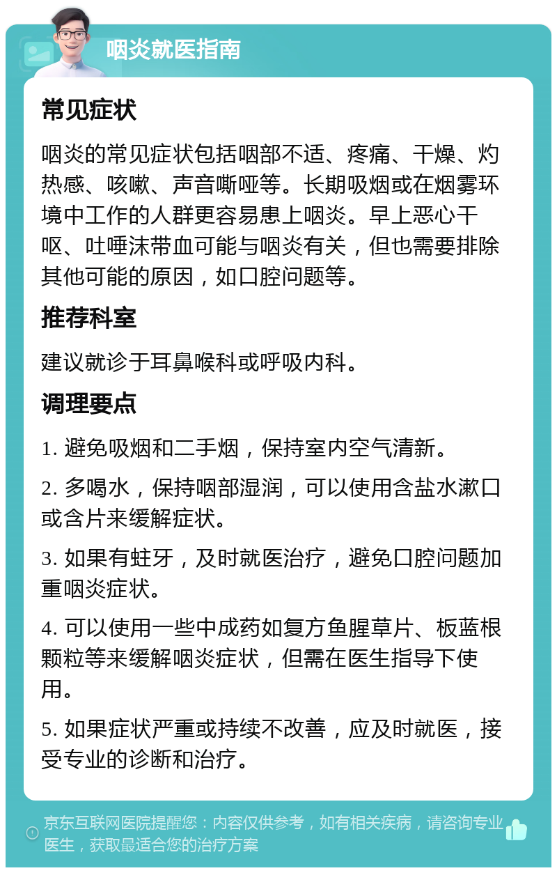 咽炎就医指南 常见症状 咽炎的常见症状包括咽部不适、疼痛、干燥、灼热感、咳嗽、声音嘶哑等。长期吸烟或在烟雾环境中工作的人群更容易患上咽炎。早上恶心干呕、吐唾沫带血可能与咽炎有关，但也需要排除其他可能的原因，如口腔问题等。 推荐科室 建议就诊于耳鼻喉科或呼吸内科。 调理要点 1. 避免吸烟和二手烟，保持室内空气清新。 2. 多喝水，保持咽部湿润，可以使用含盐水漱口或含片来缓解症状。 3. 如果有蛀牙，及时就医治疗，避免口腔问题加重咽炎症状。 4. 可以使用一些中成药如复方鱼腥草片、板蓝根颗粒等来缓解咽炎症状，但需在医生指导下使用。 5. 如果症状严重或持续不改善，应及时就医，接受专业的诊断和治疗。