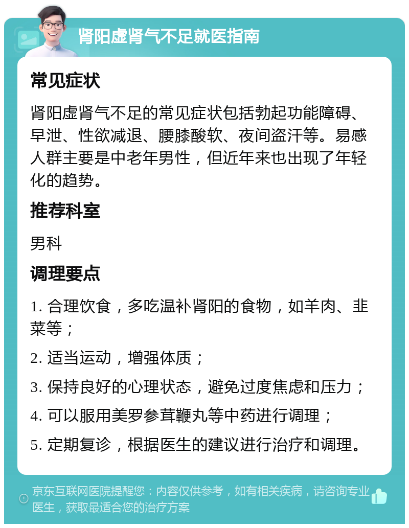 肾阳虚肾气不足就医指南 常见症状 肾阳虚肾气不足的常见症状包括勃起功能障碍、早泄、性欲减退、腰膝酸软、夜间盗汗等。易感人群主要是中老年男性，但近年来也出现了年轻化的趋势。 推荐科室 男科 调理要点 1. 合理饮食，多吃温补肾阳的食物，如羊肉、韭菜等； 2. 适当运动，增强体质； 3. 保持良好的心理状态，避免过度焦虑和压力； 4. 可以服用美罗参茸鞭丸等中药进行调理； 5. 定期复诊，根据医生的建议进行治疗和调理。