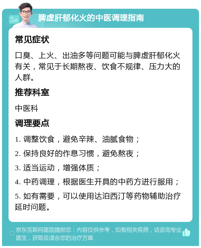 脾虚肝郁化火的中医调理指南 常见症状 口臭、上火、出油多等问题可能与脾虚肝郁化火有关，常见于长期熬夜、饮食不规律、压力大的人群。 推荐科室 中医科 调理要点 1. 调整饮食，避免辛辣、油腻食物； 2. 保持良好的作息习惯，避免熬夜； 3. 适当运动，增强体质； 4. 中药调理，根据医生开具的中药方进行服用； 5. 如有需要，可以使用达泊西汀等药物辅助治疗延时问题。