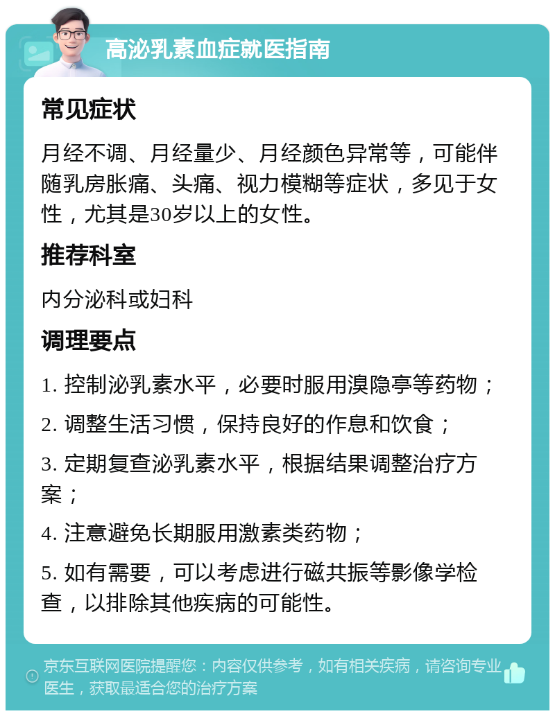 高泌乳素血症就医指南 常见症状 月经不调、月经量少、月经颜色异常等，可能伴随乳房胀痛、头痛、视力模糊等症状，多见于女性，尤其是30岁以上的女性。 推荐科室 内分泌科或妇科 调理要点 1. 控制泌乳素水平，必要时服用溴隐亭等药物； 2. 调整生活习惯，保持良好的作息和饮食； 3. 定期复查泌乳素水平，根据结果调整治疗方案； 4. 注意避免长期服用激素类药物； 5. 如有需要，可以考虑进行磁共振等影像学检查，以排除其他疾病的可能性。