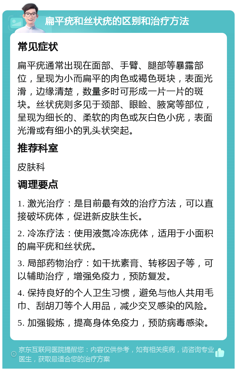 扁平疣和丝状疣的区别和治疗方法 常见症状 扁平疣通常出现在面部、手臂、腿部等暴露部位，呈现为小而扁平的肉色或褐色斑块，表面光滑，边缘清楚，数量多时可形成一片一片的斑块。丝状疣则多见于颈部、眼睑、腋窝等部位，呈现为细长的、柔软的肉色或灰白色小疣，表面光滑或有细小的乳头状突起。 推荐科室 皮肤科 调理要点 1. 激光治疗：是目前最有效的治疗方法，可以直接破坏疣体，促进新皮肤生长。 2. 冷冻疗法：使用液氮冷冻疣体，适用于小面积的扁平疣和丝状疣。 3. 局部药物治疗：如干扰素膏、转移因子等，可以辅助治疗，增强免疫力，预防复发。 4. 保持良好的个人卫生习惯，避免与他人共用毛巾、刮胡刀等个人用品，减少交叉感染的风险。 5. 加强锻炼，提高身体免疫力，预防病毒感染。