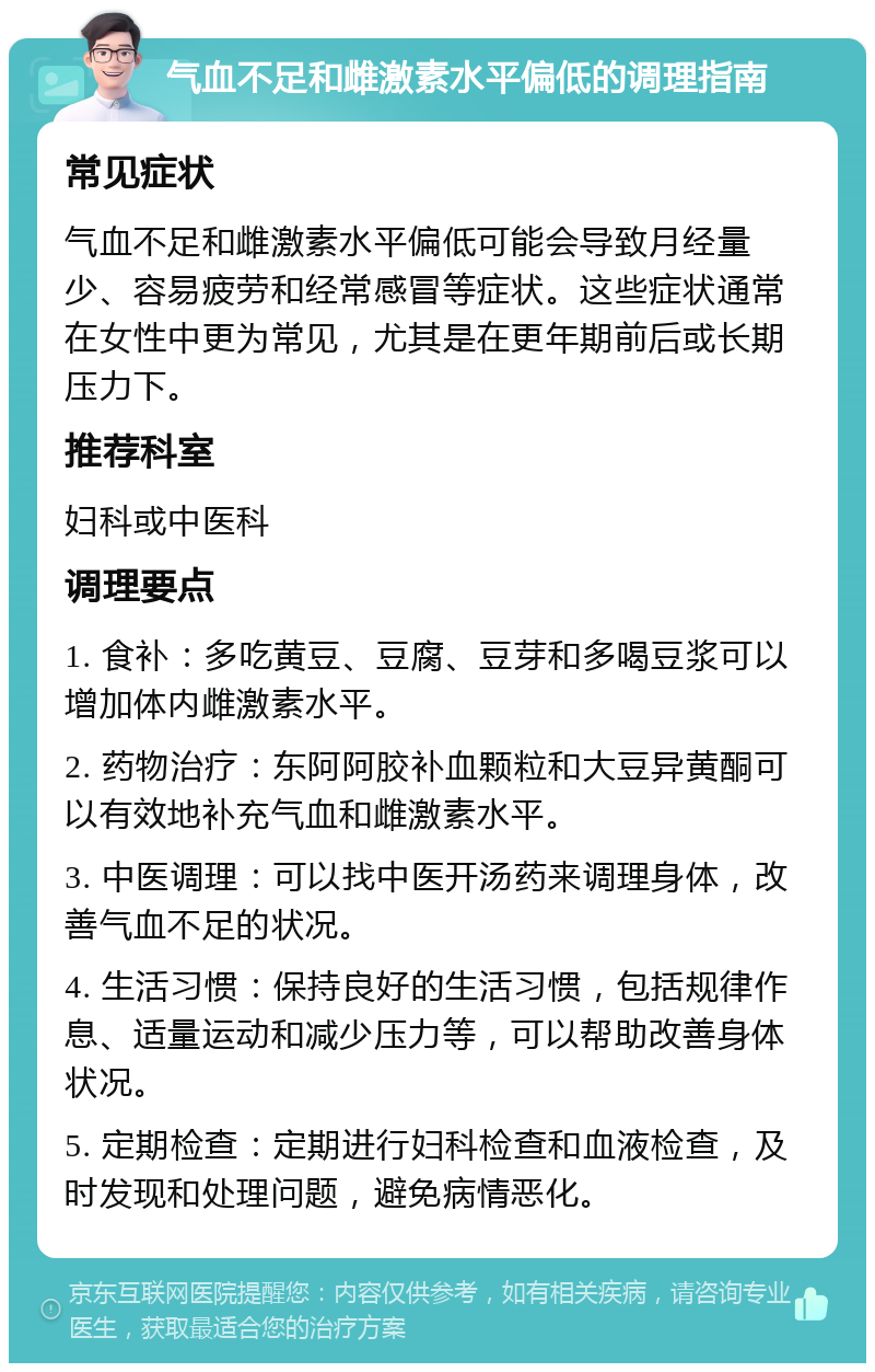 气血不足和雌激素水平偏低的调理指南 常见症状 气血不足和雌激素水平偏低可能会导致月经量少、容易疲劳和经常感冒等症状。这些症状通常在女性中更为常见，尤其是在更年期前后或长期压力下。 推荐科室 妇科或中医科 调理要点 1. 食补：多吃黄豆、豆腐、豆芽和多喝豆浆可以增加体内雌激素水平。 2. 药物治疗：东阿阿胶补血颗粒和大豆异黄酮可以有效地补充气血和雌激素水平。 3. 中医调理：可以找中医开汤药来调理身体，改善气血不足的状况。 4. 生活习惯：保持良好的生活习惯，包括规律作息、适量运动和减少压力等，可以帮助改善身体状况。 5. 定期检查：定期进行妇科检查和血液检查，及时发现和处理问题，避免病情恶化。