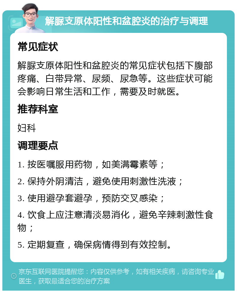 解脲支原体阳性和盆腔炎的治疗与调理 常见症状 解脲支原体阳性和盆腔炎的常见症状包括下腹部疼痛、白带异常、尿频、尿急等。这些症状可能会影响日常生活和工作，需要及时就医。 推荐科室 妇科 调理要点 1. 按医嘱服用药物，如美满霉素等； 2. 保持外阴清洁，避免使用刺激性洗液； 3. 使用避孕套避孕，预防交叉感染； 4. 饮食上应注意清淡易消化，避免辛辣刺激性食物； 5. 定期复查，确保病情得到有效控制。