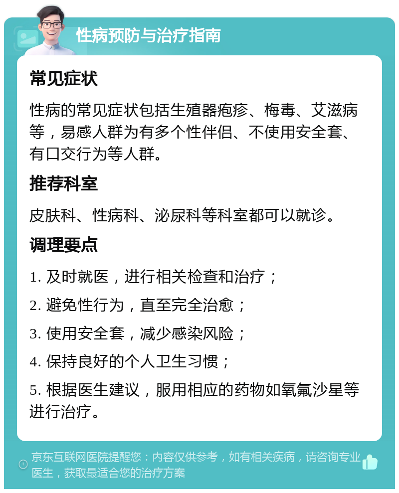 性病预防与治疗指南 常见症状 性病的常见症状包括生殖器疱疹、梅毒、艾滋病等，易感人群为有多个性伴侣、不使用安全套、有口交行为等人群。 推荐科室 皮肤科、性病科、泌尿科等科室都可以就诊。 调理要点 1. 及时就医，进行相关检查和治疗； 2. 避免性行为，直至完全治愈； 3. 使用安全套，减少感染风险； 4. 保持良好的个人卫生习惯； 5. 根据医生建议，服用相应的药物如氧氟沙星等进行治疗。