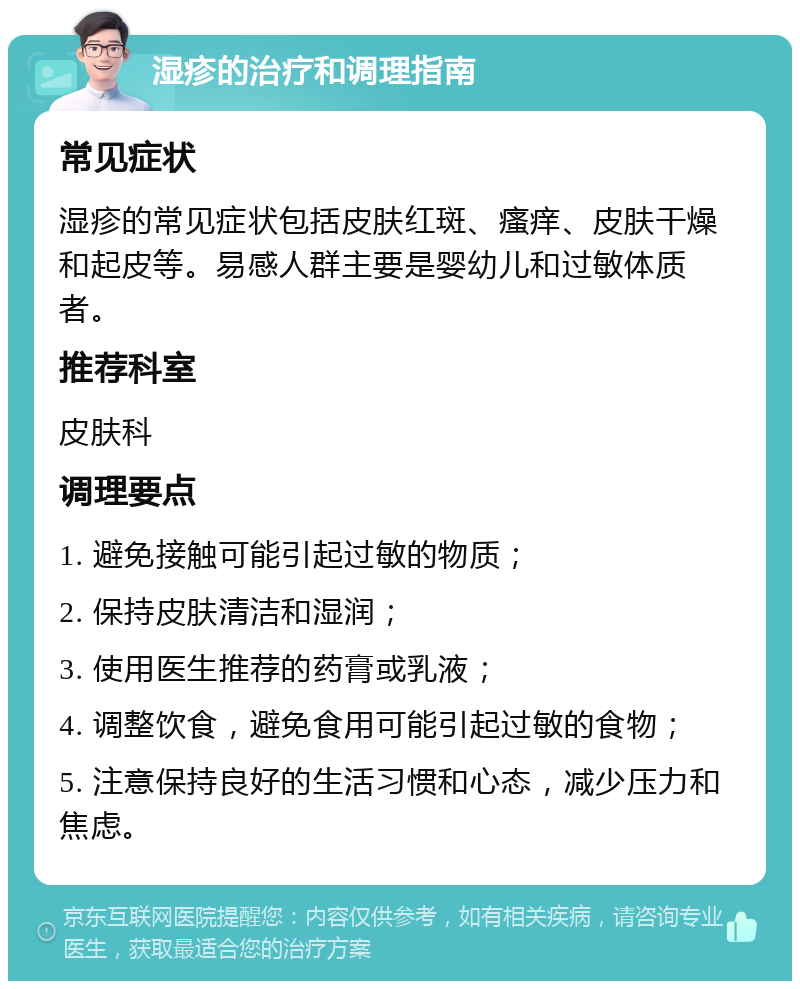 湿疹的治疗和调理指南 常见症状 湿疹的常见症状包括皮肤红斑、瘙痒、皮肤干燥和起皮等。易感人群主要是婴幼儿和过敏体质者。 推荐科室 皮肤科 调理要点 1. 避免接触可能引起过敏的物质； 2. 保持皮肤清洁和湿润； 3. 使用医生推荐的药膏或乳液； 4. 调整饮食，避免食用可能引起过敏的食物； 5. 注意保持良好的生活习惯和心态，减少压力和焦虑。