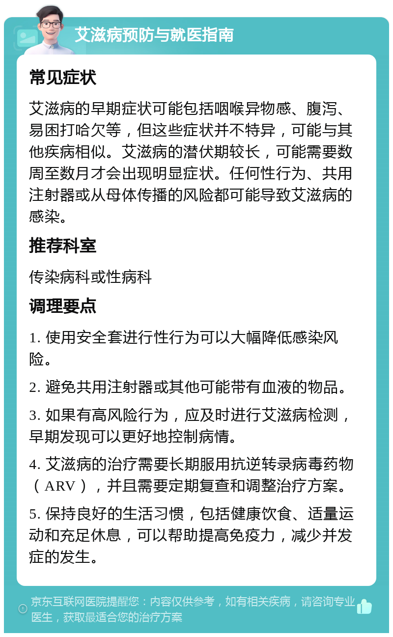 艾滋病预防与就医指南 常见症状 艾滋病的早期症状可能包括咽喉异物感、腹泻、易困打哈欠等，但这些症状并不特异，可能与其他疾病相似。艾滋病的潜伏期较长，可能需要数周至数月才会出现明显症状。任何性行为、共用注射器或从母体传播的风险都可能导致艾滋病的感染。 推荐科室 传染病科或性病科 调理要点 1. 使用安全套进行性行为可以大幅降低感染风险。 2. 避免共用注射器或其他可能带有血液的物品。 3. 如果有高风险行为，应及时进行艾滋病检测，早期发现可以更好地控制病情。 4. 艾滋病的治疗需要长期服用抗逆转录病毒药物（ARV），并且需要定期复查和调整治疗方案。 5. 保持良好的生活习惯，包括健康饮食、适量运动和充足休息，可以帮助提高免疫力，减少并发症的发生。