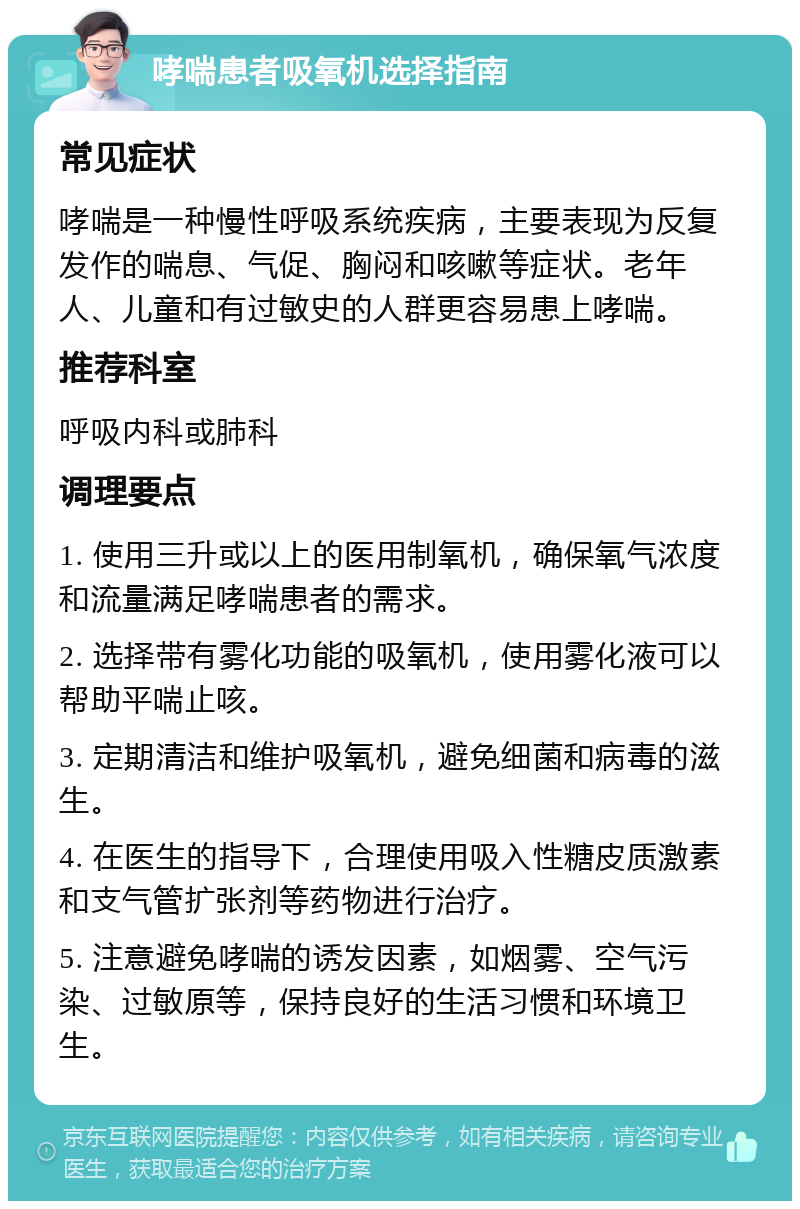 哮喘患者吸氧机选择指南 常见症状 哮喘是一种慢性呼吸系统疾病，主要表现为反复发作的喘息、气促、胸闷和咳嗽等症状。老年人、儿童和有过敏史的人群更容易患上哮喘。 推荐科室 呼吸内科或肺科 调理要点 1. 使用三升或以上的医用制氧机，确保氧气浓度和流量满足哮喘患者的需求。 2. 选择带有雾化功能的吸氧机，使用雾化液可以帮助平喘止咳。 3. 定期清洁和维护吸氧机，避免细菌和病毒的滋生。 4. 在医生的指导下，合理使用吸入性糖皮质激素和支气管扩张剂等药物进行治疗。 5. 注意避免哮喘的诱发因素，如烟雾、空气污染、过敏原等，保持良好的生活习惯和环境卫生。